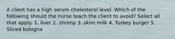 A client has a high serum cholesterol level. Which of the following should the nurse teach the client to avoid? Select all that apply. 1. liver 2. shrimp 3. skim milk 4. Turkey burger 5. Sliced bologna