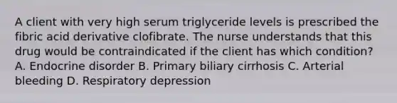 A client with very high serum triglyceride levels is prescribed the fibric acid derivative clofibrate. The nurse understands that this drug would be contraindicated if the client has which condition? A. Endocrine disorder B. Primary biliary cirrhosis C. Arterial bleeding D. Respiratory depression