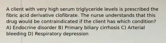 A client with very high serum triglyceride levels is prescribed the fibric acid derivative clofibrate. The nurse understands that this drug would be contraindicated if the client has which condition? A) Endocrine disorder B) Primary biliary cirrhosis C) Arterial bleeding D) Respiratory depression