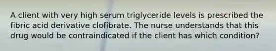 A client with very high serum triglyceride levels is prescribed the fibric acid derivative clofibrate. The nurse understands that this drug would be contraindicated if the client has which condition?