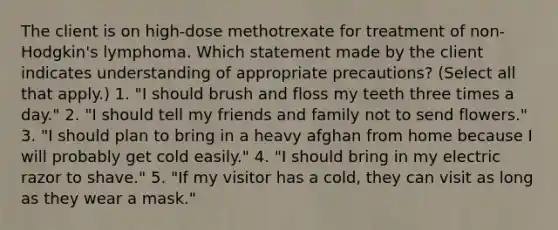 The client is on high-dose methotrexate for treatment of non-Hodgkin's lymphoma. Which statement made by the client indicates understanding of appropriate precautions? (Select all that apply.) 1. "I should brush and floss my teeth three times a day." 2. "I should tell my friends and family not to send flowers." 3. "I should plan to bring in a heavy afghan from home because I will probably get cold easily." 4. "I should bring in my electric razor to shave." 5. "If my visitor has a cold, they can visit as long as they wear a mask."