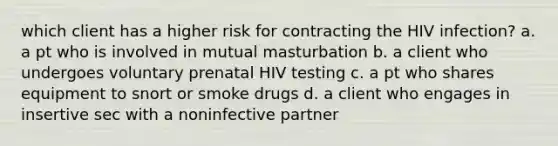 which client has a higher risk for contracting the HIV infection? a. a pt who is involved in mutual masturbation b. a client who undergoes voluntary prenatal HIV testing c. a pt who shares equipment to snort or smoke drugs d. a client who engages in insertive sec with a noninfective partner