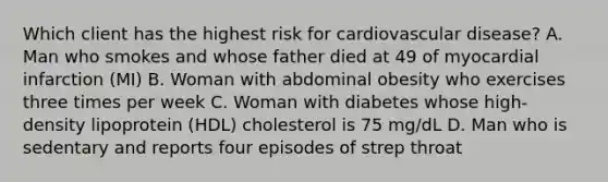 Which client has the highest risk for cardiovascular disease? A. Man who smokes and whose father died at 49 of myocardial infarction (MI) B. Woman with abdominal obesity who exercises three times per week C. Woman with diabetes whose high-density lipoprotein (HDL) cholesterol is 75 mg/dL D. Man who is sedentary and reports four episodes of strep throat