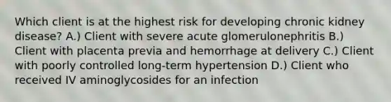 Which client is at the highest risk for developing chronic kidney disease? A.) Client with severe acute glomerulonephritis B.) Client with placenta previa and hemorrhage at delivery C.) Client with poorly controlled long-term hypertension D.) Client who received IV aminoglycosides for an infection