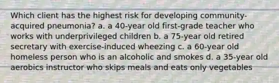 Which client has the highest risk for developing community-acquired pneumonia? a. a 40-year old first-grade teacher who works with underprivileged children b. a 75-year old retired secretary with exercise-induced wheezing c. a 60-year old homeless person who is an alcoholic and smokes d. a 35-year old aerobics instructor who skips meals and eats only vegetables