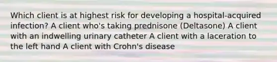 Which client is at highest risk for developing a hospital-acquired infection? A client who's taking prednisone (Deltasone) A client with an indwelling urinary catheter A client with a laceration to the left hand A client with Crohn's disease