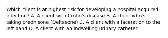 Which client is at highest risk for developing a hospital-acquired infection? A. A client with Crohn's disease B. A client who's taking prednisone (Deltasone) C. A client with a laceration to the left hand D. A client with an indwelling urinary catheter