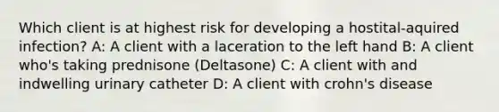 Which client is at highest risk for developing a hostital-aquired infection? A: A client with a laceration to the left hand B: A client who's taking prednisone (Deltasone) C: A client with and indwelling urinary catheter D: A client with crohn's disease