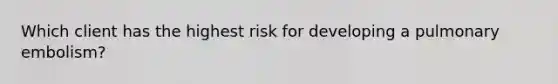 Which client has the highest risk for developing a pulmonary embolism?