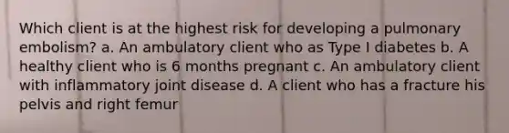 Which client is at the highest risk for developing a pulmonary embolism? a. An ambulatory client who as Type I diabetes b. A healthy client who is 6 months pregnant c. An ambulatory client with inflammatory joint disease d. A client who has a fracture his pelvis and right femur