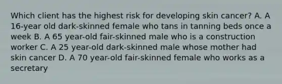 Which client has the highest risk for developing skin cancer? A. A 16-year old dark-skinned female who tans in tanning beds once a week B. A 65 year-old fair-skinned male who is a construction worker C. A 25 year-old dark-skinned male whose mother had skin cancer D. A 70 year-old fair-skinned female who works as a secretary