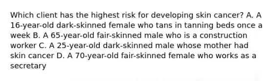 Which client has the highest risk for developing skin cancer? A. A 16-year-old dark-skinned female who tans in tanning beds once a week B. A 65-year-old fair-skinned male who is a construction worker C. A 25-year-old dark-skinned male whose mother had skin cancer D. A 70-year-old fair-skinned female who works as a secretary