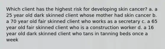 Which client has the highest risk for developing skin cancer? a. a 25 year old dark skinned client whose mother had skin cancer b. a 70 year old fair skinned client who works as a secretary c. a 65 year old fair skinned client who is a construction worker d. a 16 year old dark skinned client who tans in tanning beds once a week