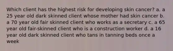 Which client has the highest risk for developing skin cancer? a. a 25 year old dark skinned client whose mother had skin cancer b. a 70 year old fair skinned client who works as a secretary c. a 65 year old fair-skinned client who is a construction worker d. a 16 year old dark skinned client who tans in tanning beds once a week