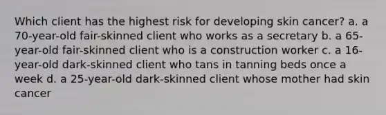 Which client has the highest risk for developing skin cancer? a. a 70-year-old fair-skinned client who works as a secretary b. a 65-year-old fair-skinned client who is a construction worker c. a 16-year-old dark-skinned client who tans in tanning beds once a week d. a 25-year-old dark-skinned client whose mother had skin cancer