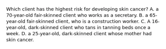 Which client has the highest risk for developing skin cancer? A. a 70-year-old fair-skinned client who works as a secretary. B. a 65-year-old fair-skinned client, who is a construction worker. C. A 16-year-old, dark-skinned client who tans in tanning beds once a week. D. a 25-year-old, dark-skinned client whose mother had skin cancer.