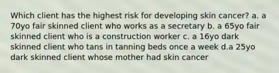 Which client has the highest risk for developing skin cancer? a. a 70yo fair skinned client who works as a secretary b. a 65yo fair skinned client who is a construction worker c. a 16yo dark skinned client who tans in tanning beds once a week d.a 25yo dark skinned client whose mother had skin cancer