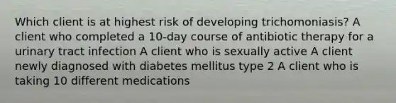 Which client is at highest risk of developing trichomoniasis? A client who completed a 10-day course of antibiotic therapy for a urinary tract infection A client who is sexually active A client newly diagnosed with diabetes mellitus type 2 A client who is taking 10 different medications