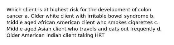 Which client is at highest risk for the development of colon cancer a. Older white client with irritable bowel syndrome b. Middle aged African American client who smokes cigarettes c. Middle aged Asian client who travels and eats out frequently d. Older American Indian client taking HRT