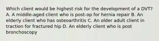 Which client would be highest risk for the development of a DVT? A. A middle-aged client who is post-op for hernia repair B. An elderly client who has osteoarthritis C. An older adult client in traction for fractured hip D. An elderly client who is post bronchoscopy