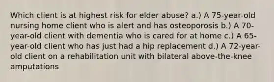 Which client is at highest risk for elder abuse? a.) A 75-year-old nursing home client who is alert and has osteoporosis b.) A 70-year-old client with dementia who is cared for at home c.) A 65-year-old client who has just had a hip replacement d.) A 72-year-old client on a rehabilitation unit with bilateral above-the-knee amputations