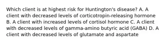 Which client is at highest risk for Huntington's disease? A. A client with decreased levels of corticotropin-releasing hormone B. A client with increased levels of cortisol hormone C. A client with decreased levels of gamma-amino butyric acid (GABA) D. A client with decreased levels of glutamate and aspartate