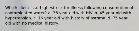 Which client is at highest risk for illness following consumption of contaminated water? a. 36 year old with HIV. b. 45 year old with hypertension. c. 16 year old with history of asthma. d. 75 year old with no medical history.