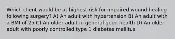 Which client would be at highest risk for impaired wound healing following surgery? A) An adult with hypertension B) An adult with a BMI of 25 C) An older adult in general good health D) An older adult with poorly controlled type 1 diabetes mellitus