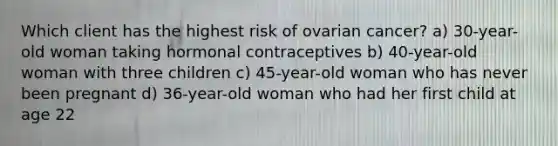 Which client has the highest risk of ovarian cancer? a) 30-year-old woman taking hormonal contraceptives b) 40-year-old woman with three children c) 45-year-old woman who has never been pregnant d) 36-year-old woman who had her first child at age 22