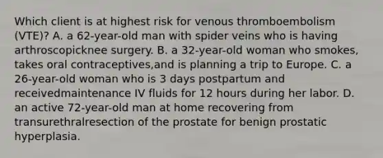 Which client is at highest risk for venous thromboembolism (VTE)? A. a 62-year-old man with spider veins who is having arthroscopicknee surgery. B. a 32-year-old woman who smokes, takes oral contraceptives,and is planning a trip to Europe. C. a 26-year-old woman who is 3 days postpartum and receivedmaintenance IV fluids for 12 hours during her labor. D. an active 72-year-old man at home recovering from transurethralresection of the prostate for benign prostatic hyperplasia.