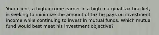 Your client, a high-income earner in a high marginal tax bracket, is seeking to minimize the amount of tax he pays on investment income while continuing to invest in mutual funds. Which mutual fund would best meet his investment objective?