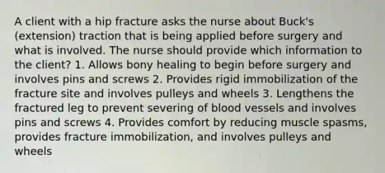 A client with a hip fracture asks the nurse about Buck's (extension) traction that is being applied before surgery and what is involved. The nurse should provide which information to the client? 1. Allows bony healing to begin before surgery and involves pins and screws 2. Provides rigid immobilization of the fracture site and involves pulleys and wheels 3. Lengthens the fractured leg to prevent severing of blood vessels and involves pins and screws 4. Provides comfort by reducing muscle spasms, provides fracture immobilization, and involves pulleys and wheels