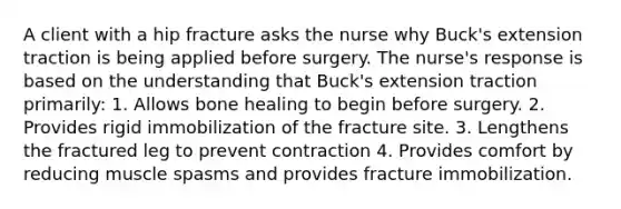 A client with a hip fracture asks the nurse why Buck's extension traction is being applied before surgery. The nurse's response is based on the understanding that Buck's extension traction primarily: 1. Allows bone healing to begin before surgery. 2. Provides rigid immobilization of the fracture site. 3. Lengthens the fractured leg to prevent contraction 4. Provides comfort by reducing muscle spasms and provides fracture immobilization.