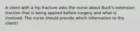 A client with a hip fracture asks the nurse about Buck's extension traction that is being applied before surgery and what is involved. The nurse should provide which information to the client?