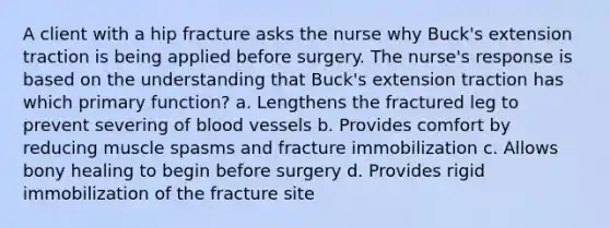 A client with a hip fracture asks the nurse why Buck's extension traction is being applied before surgery. The nurse's response is based on the understanding that Buck's extension traction has which primary function? a. Lengthens the fractured leg to prevent severing of blood vessels b. Provides comfort by reducing muscle spasms and fracture immobilization c. Allows bony healing to begin before surgery d. Provides rigid immobilization of the fracture site