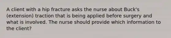 A client with a hip fracture asks the nurse about Buck's (extension) traction that is being applied before surgery and what is involved. The nurse should provide which information to the client?