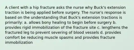 A client with a hip fracture asks the nurse why Buck's extension traction is being applied before surgery. The nurse's response is based on the understanding that Buck's extension tractions is primarily: a. allows bony healing to begin before surgery b. provides rigid immobilization of the fracture site c. lengthens the fractured leg to prevent severing of blood vessels d. provides comfort be reducing muscle spasms and provides fracture immobilization