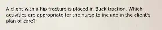 A client with a hip fracture is placed in Buck traction. Which activities are appropriate for the nurse to include in the client's plan of care?