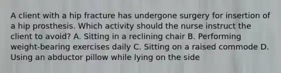 A client with a hip fracture has undergone surgery for insertion of a hip prosthesis. Which activity should the nurse instruct the client to​ avoid? A. Sitting in a reclining chair B. Performing​ weight-bearing exercises daily C. Sitting on a raised commode D. Using an abductor pillow while lying on the side