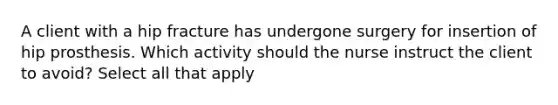 A client with a hip fracture has undergone surgery for insertion of hip prosthesis. Which activity should the nurse instruct the client to avoid? Select all that apply