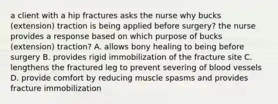 a client with a hip fractures asks the nurse why bucks (extension) traction is being applied before surgery? the nurse provides a response based on which purpose of bucks (extension) traction? A. allows bony healing to being before surgery B. provides rigid immobilization of the fracture site C. lengthens the fractured leg to prevent severing of blood vessels D. provide comfort by reducing muscle spasms and provides fracture immobilization