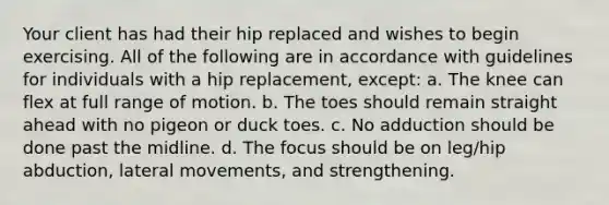 Your client has had their hip replaced and wishes to begin exercising. All of the following are in accordance with guidelines for individuals with a hip replacement, except: a. The knee can flex at full range of motion. b. The toes should remain straight ahead with no pigeon or duck toes. c. No adduction should be done past the midline. d. The focus should be on leg/hip abduction, lateral movements, and strengthening.