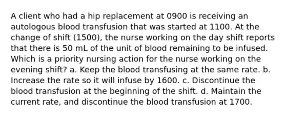 A client who had a hip replacement at 0900 is receiving an autologous blood transfusion that was started at 1100. At the change of shift (1500), the nurse working on the day shift reports that there is 50 mL of the unit of blood remaining to be infused. Which is a priority nursing action for the nurse working on the evening shift? a. Keep the blood transfusing at the same rate. b. Increase the rate so it will infuse by 1600. c. Discontinue the blood transfusion at the beginning of the shift. d. Maintain the current rate, and discontinue the blood transfusion at 1700.