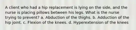 A client who had a hip replacement is lying on the side, and the nurse is placing pillows between his legs. What is the nurse trying to prevent? a. Abduction of the thighs. b. Adduction of the hip joint. c. Flexion of the knees. d. Hyperextension of the knees