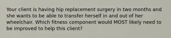 Your client is having hip replacement surgery in two months and she wants to be able to transfer herself in and out of her wheelchair. Which fitness component would MOST likely need to be improved to help this client?