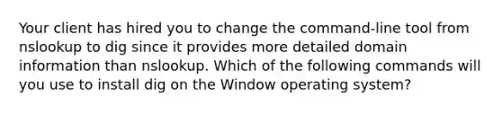 Your client has hired you to change the command-line tool from nslookup to dig since it provides more detailed domain information than nslookup. Which of the following commands will you use to install dig on the Window operating system?