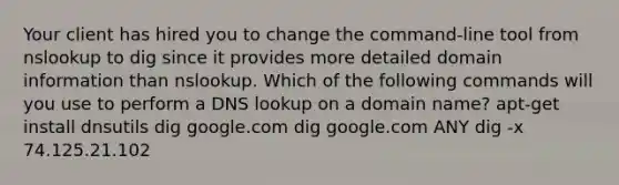 Your client has hired you to change the command-line tool from nslookup to dig since it provides more detailed domain information than nslookup. Which of the following commands will you use to perform a DNS lookup on a domain name? apt-get install dnsutils dig google.com dig google.com ANY dig -x 74.125.21.102