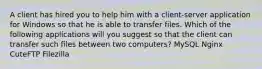 A client has hired you to help him with a client-server application for Windows so that he is able to transfer files. Which of the following applications will you suggest so that the client can transfer such files between two computers? MySQL Nginx CuteFTP Filezilla