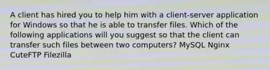 A client has hired you to help him with a client-server application for Windows so that he is able to transfer files. Which of the following applications will you suggest so that the client can transfer such files between two computers? MySQL Nginx CuteFTP Filezilla