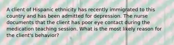 A client of Hispanic ethnicity has recently immigrated to this country and has been admitted for depression. The nurse documents that the client has poor eye contact during the medication teaching session. What is the most likely reason for the client's behavior?